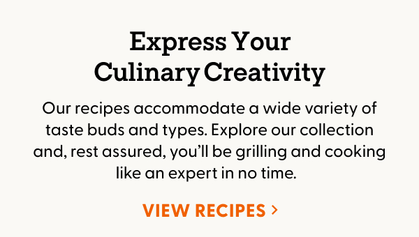 Express Your Culinary Creativity. Our recipes accommodate a wide variety of taste buds and types. Explore our collection and, rest assured, you’ll be grilling and cooking like an expert in no time.